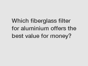 Which fiberglass filter for aluminium offers the best value for money?