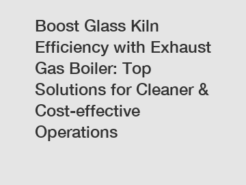 Boost Glass Kiln Efficiency with Exhaust Gas Boiler: Top Solutions for Cleaner & Cost-effective Operations