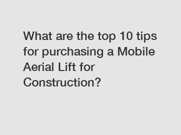 What are the top 10 tips for purchasing a Mobile Aerial Lift for Construction?