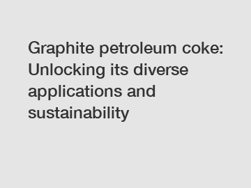 Graphite petroleum coke: Unlocking its diverse applications and sustainability