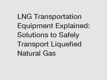 LNG Transportation Equipment Explained: Solutions to Safely Transport Liquefied Natural Gas