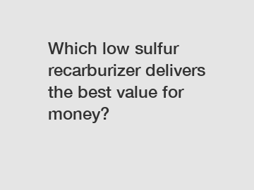 Which low sulfur recarburizer delivers the best value for money?