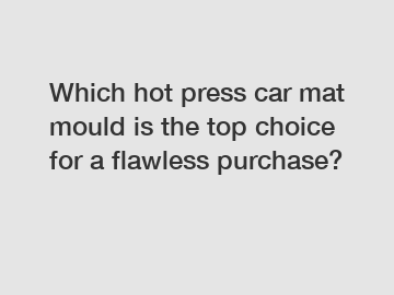 Which hot press car mat mould is the top choice for a flawless purchase?