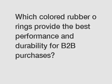 Which colored rubber o rings provide the best performance and durability for B2B purchases?