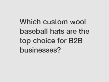 Which custom wool baseball hats are the top choice for B2B businesses?