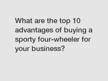 What are the top 10 advantages of buying a sporty four-wheeler for your business?