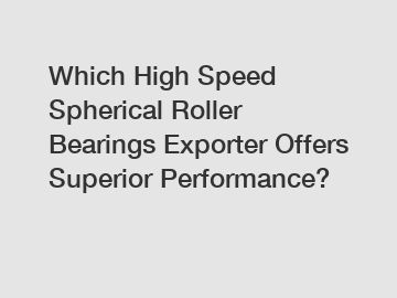 Which High Speed Spherical Roller Bearings Exporter Offers Superior Performance?