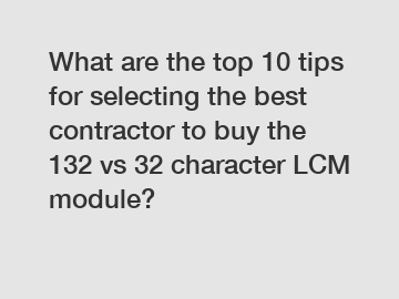 What are the top 10 tips for selecting the best contractor to buy the 132 vs 32 character LCM module?