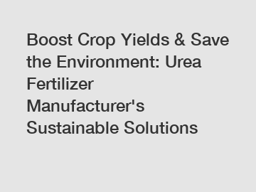 Boost Crop Yields & Save the Environment: Urea Fertilizer Manufacturer's Sustainable Solutions