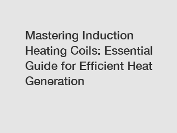 Mastering Induction Heating Coils: Essential Guide for Efficient Heat Generation