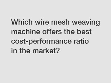 Which wire mesh weaving machine offers the best cost-performance ratio in the market?