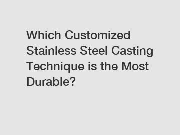 Which Customized Stainless Steel Casting Technique is the Most Durable?