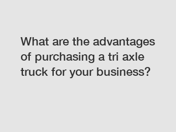 What are the advantages of purchasing a tri axle truck for your business?