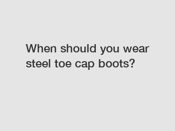 When should you wear steel toe cap boots?