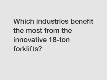 Which industries benefit the most from the innovative 18-ton forklifts?