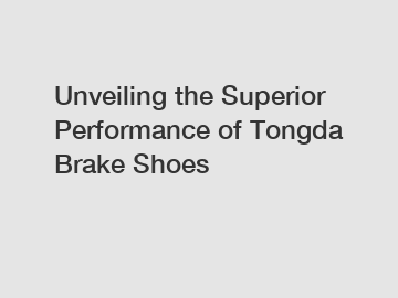 Unveiling the Superior Performance of Tongda Brake Shoes