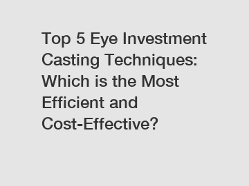 Top 5 Eye Investment Casting Techniques: Which is the Most Efficient and Cost-Effective?