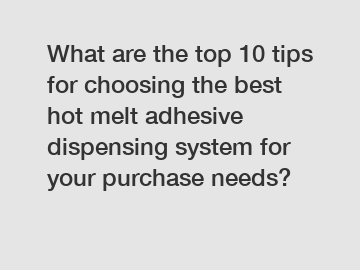 What are the top 10 tips for choosing the best hot melt adhesive dispensing system for your purchase needs?