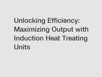 Unlocking Efficiency: Maximizing Output with Induction Heat Treating Units