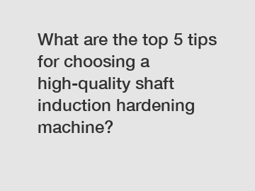 What are the top 5 tips for choosing a high-quality shaft induction hardening machine?