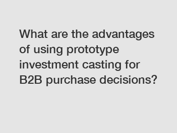 What are the advantages of using prototype investment casting for B2B purchase decisions?