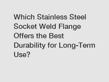 Which Stainless Steel Socket Weld Flange Offers the Best Durability for Long-Term Use?