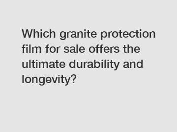 Which granite protection film for sale offers the ultimate durability and longevity?