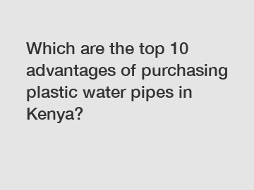 Which are the top 10 advantages of purchasing plastic water pipes in Kenya?