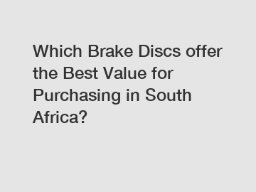 Which Brake Discs offer the Best Value for Purchasing in South Africa?