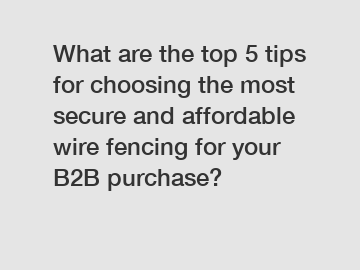 What are the top 5 tips for choosing the most secure and affordable wire fencing for your B2B purchase?