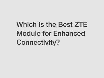 Which is the Best ZTE Module for Enhanced Connectivity?