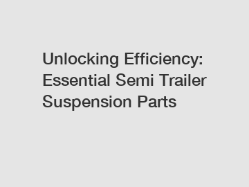 Unlocking Efficiency: Essential Semi Trailer Suspension Parts