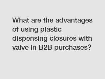 What are the advantages of using plastic dispensing closures with valve in B2B purchases?