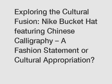 Exploring the Cultural Fusion: Nike Bucket Hat featuring Chinese Calligraphy – A Fashion Statement or Cultural Appropriation?