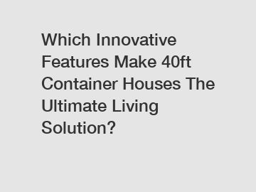 Which Innovative Features Make 40ft Container Houses The Ultimate Living Solution?