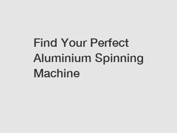 Find Your Perfect Aluminium Spinning Machine