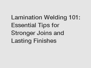 Lamination Welding 101: Essential Tips for Stronger Joins and Lasting Finishes