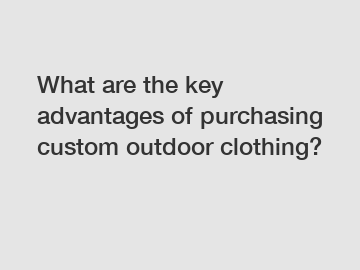 What are the key advantages of purchasing custom outdoor clothing?