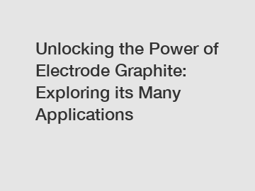 Unlocking the Power of Electrode Graphite: Exploring its Many Applications