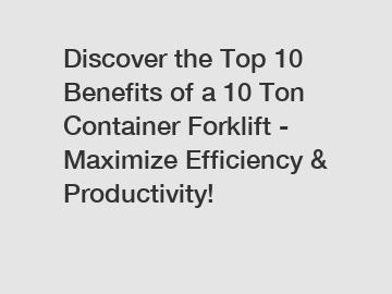 Discover the Top 10 Benefits of a 10 Ton Container Forklift - Maximize Efficiency & Productivity!