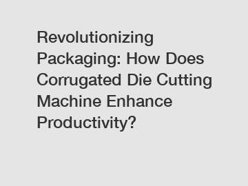 Revolutionizing Packaging: How Does Corrugated Die Cutting Machine Enhance Productivity?