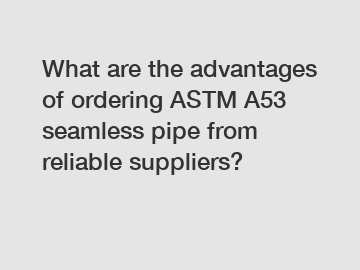 What are the advantages of ordering ASTM A53 seamless pipe from reliable suppliers?