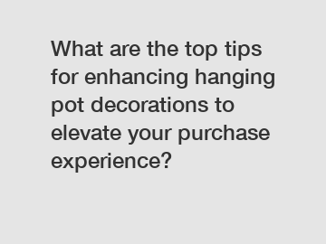 What are the top tips for enhancing hanging pot decorations to elevate your purchase experience?