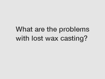 What are the problems with lost wax casting?