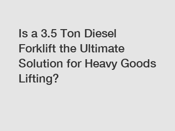 Is a 3.5 Ton Diesel Forklift the Ultimate Solution for Heavy Goods Lifting?