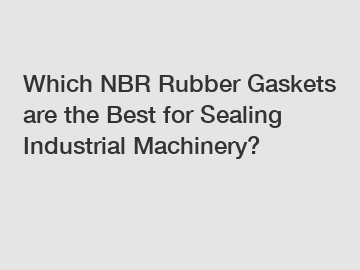 Which NBR Rubber Gaskets are the Best for Sealing Industrial Machinery?