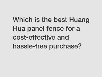 Which is the best Huang Hua panel fence for a cost-effective and hassle-free purchase?