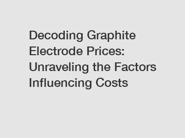 Decoding Graphite Electrode Prices: Unraveling the Factors Influencing Costs