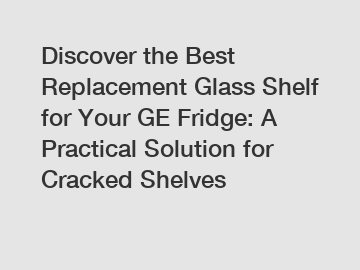 Discover the Best Replacement Glass Shelf for Your GE Fridge: A Practical Solution for Cracked Shelves