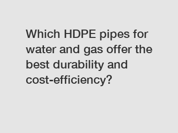 Which HDPE pipes for water and gas offer the best durability and cost-efficiency?